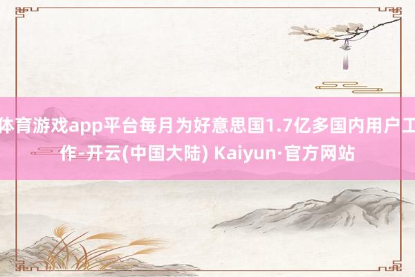 体育游戏app平台每月为好意思国1.7亿多国内用户工作-开云(中国大陆) Kaiyun·官方网站