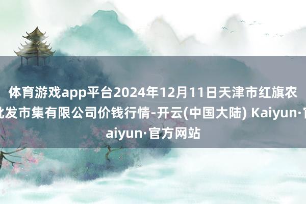 体育游戏app平台2024年12月11日天津市红旗农贸概括批发市集有限公司价钱行情-开云(中国大陆) Kaiyun·官方网站