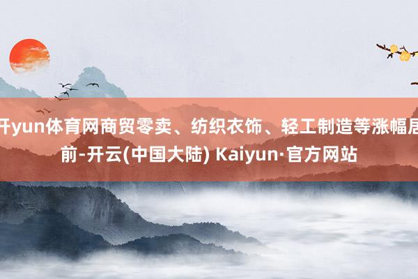开yun体育网商贸零卖、纺织衣饰、轻工制造等涨幅居前-开云(中国大陆) Kaiyun·官方网站