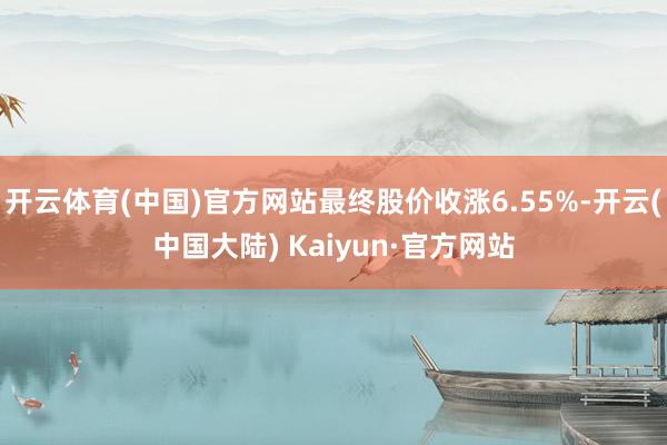 开云体育(中国)官方网站最终股价收涨6.55%-开云(中国大陆) Kaiyun·官方网站
