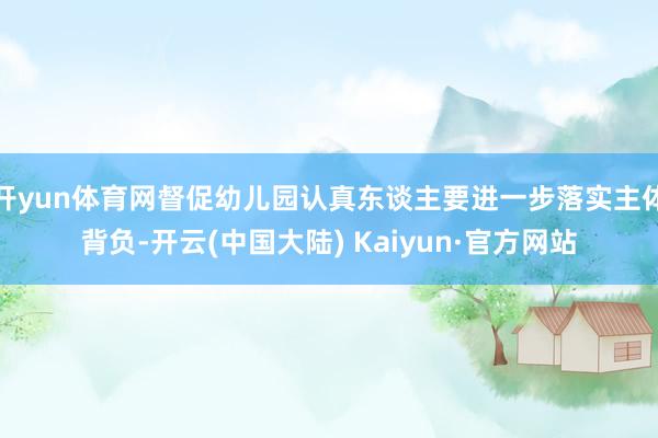 开yun体育网督促幼儿园认真东谈主要进一步落实主体背负-开云(中国大陆) Kaiyun·官方网站
