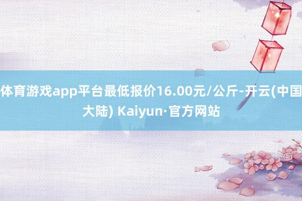 体育游戏app平台最低报价16.00元/公斤-开云(中国大陆) Kaiyun·官方网站