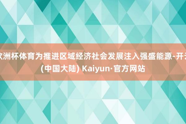 欧洲杯体育为推进区域经济社会发展注入强盛能源-开云(中国大陆) Kaiyun·官方网站
