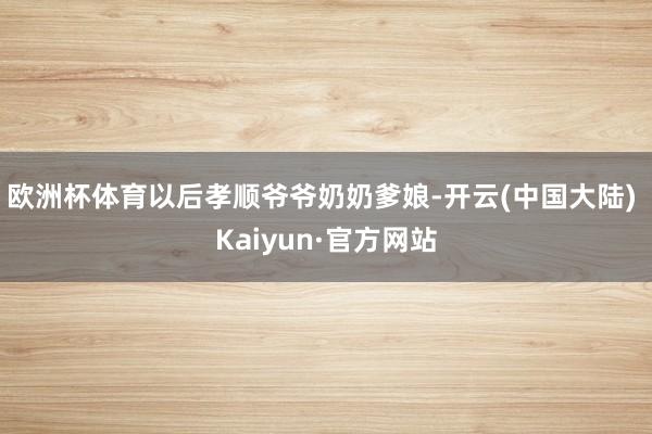 欧洲杯体育以后孝顺爷爷奶奶爹娘-开云(中国大陆) Kaiyun·官方网站