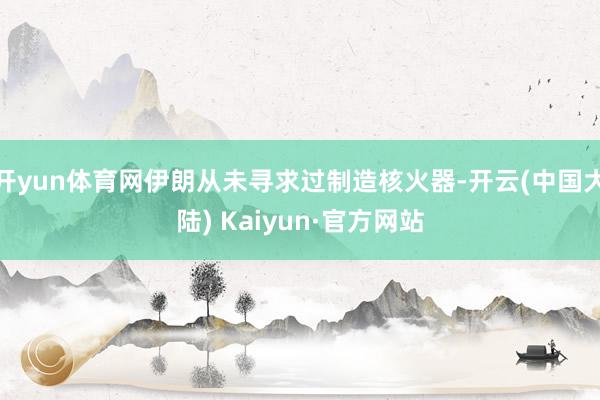 开yun体育网伊朗从未寻求过制造核火器-开云(中国大陆) Kaiyun·官方网站