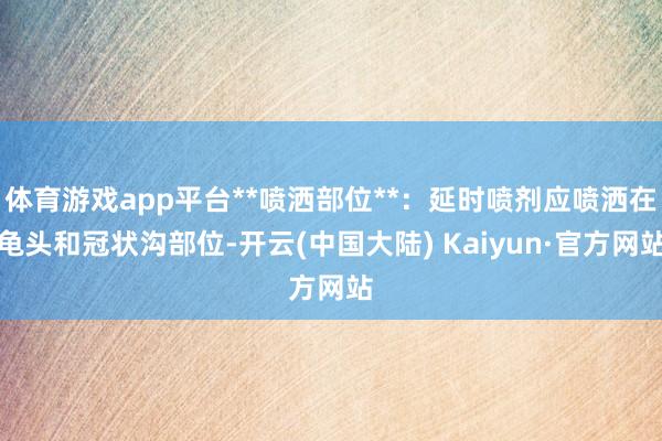 体育游戏app平台**喷洒部位**：延时喷剂应喷洒在龟头和冠状沟部位-开云(中国大陆) Kaiyun·官方网站