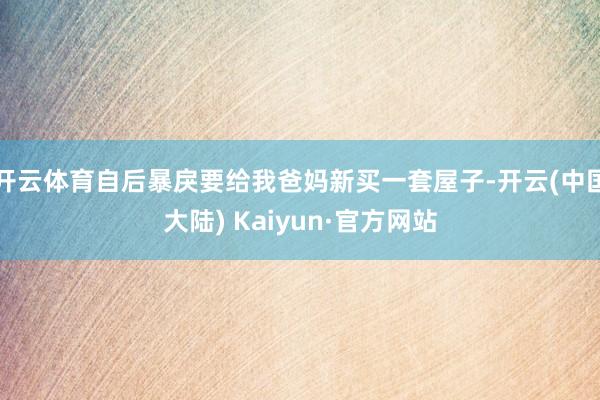 开云体育自后暴戾要给我爸妈新买一套屋子-开云(中国大陆) Kaiyun·官方网站