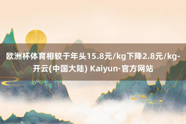 欧洲杯体育相较于年头15.8元/kg下降2.8元/kg-开云(中国大陆) Kaiyun·官方网站