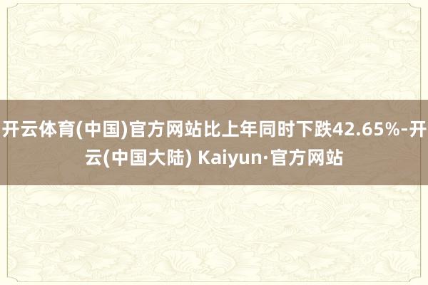 开云体育(中国)官方网站比上年同时下跌42.65%-开云(中国大陆) Kaiyun·官方网站