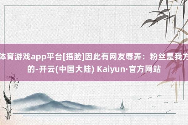 体育游戏app平台[捂脸]因此有网友辱弄：粉丝是我方的-开云(中国大陆) Kaiyun·官方网站