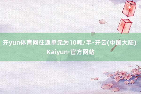 开yun体育网往返单元为10吨/手-开云(中国大陆) Kaiyun·官方网站