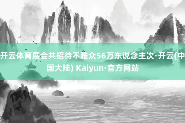 开云体育展会共招待不雅众56万东说念主次-开云(中国大陆) Kaiyun·官方网站