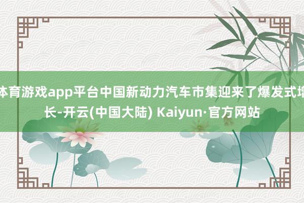 体育游戏app平台中国新动力汽车市集迎来了爆发式增长-开云(中国大陆) Kaiyun·官方网站