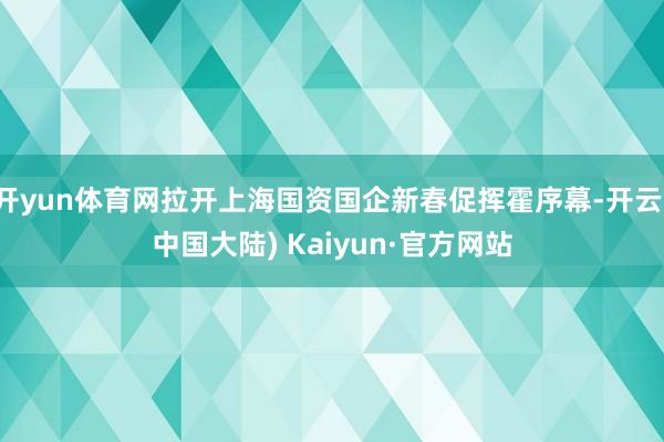 开yun体育网拉开上海国资国企新春促挥霍序幕-开云(中国大陆) Kaiyun·官方网站