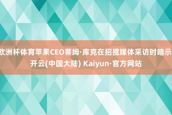 欧洲杯体育苹果CEO蒂姆·库克在招揽媒体采访时暗示-开云(中国大陆) Kaiyun·官方网站