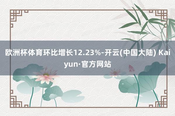 欧洲杯体育环比增长12.23%-开云(中国大陆) Kaiyun·官方网站