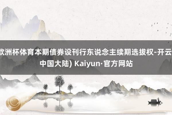欧洲杯体育本期债券设刊行东说念主续期选拔权-开云(中国大陆) Kaiyun·官方网站