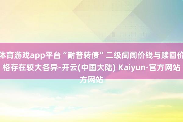 体育游戏app平台“耐普转债”二级阛阓价钱与赎回价格存在较大各异-开云(中国大陆) Kaiyun·官方网站