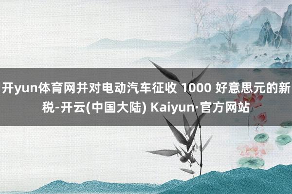 开yun体育网并对电动汽车征收 1000 好意思元的新税-开云(中国大陆) Kaiyun·官方网站