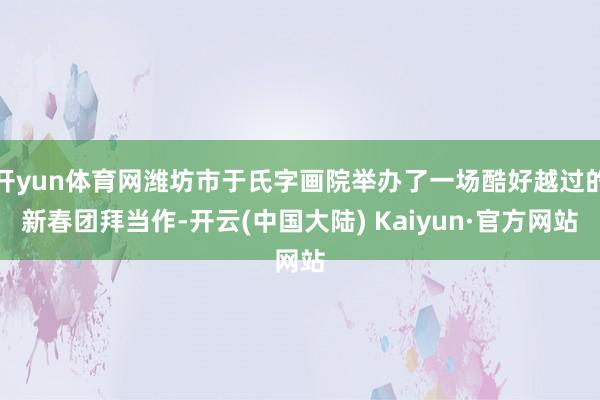开yun体育网潍坊市于氏字画院举办了一场酷好越过的新春团拜当作-开云(中国大陆) Kaiyun·官方网站