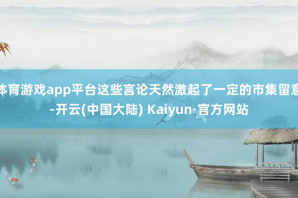 体育游戏app平台这些言论天然激起了一定的市集留意-开云(中国大陆) Kaiyun·官方网站