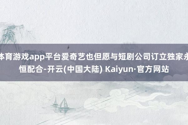 体育游戏app平台爱奇艺也但愿与短剧公司订立独家永恒配合-开云(中国大陆) Kaiyun·官方网站