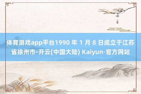 体育游戏app平台1990 年 1 月 8 日成立于江苏省徐州市-开云(中国大陆) Kaiyun·官方网站