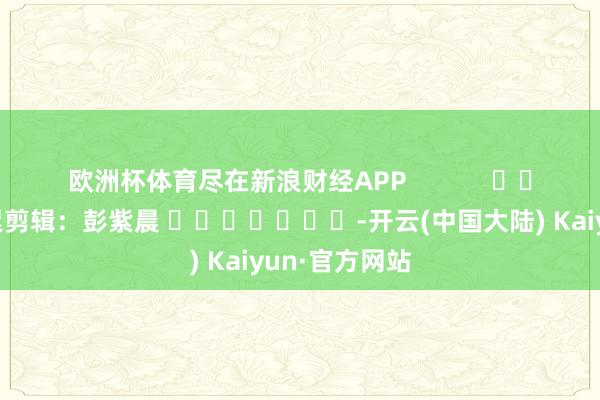 欧洲杯体育尽在新浪财经APP            						拖累剪辑：彭紫晨 							-开云(中国大陆) Kaiyun·官方网站