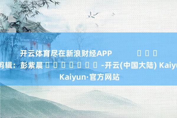 开云体育尽在新浪财经APP            						攀扯剪辑：彭紫晨 							-开云(中国大陆) Kaiyun·官方网站