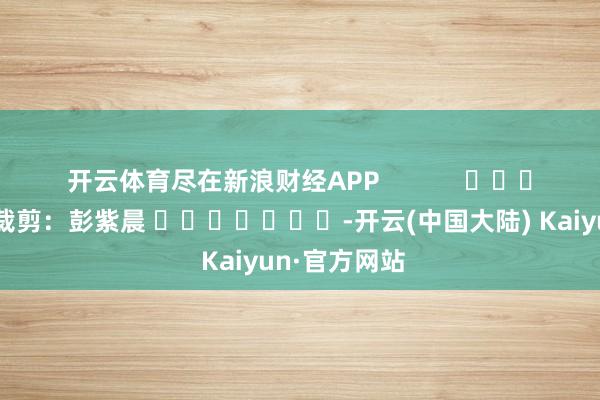 开云体育尽在新浪财经APP            						包袱裁剪：彭紫晨 							-开云(中国大陆) Kaiyun·官方网站