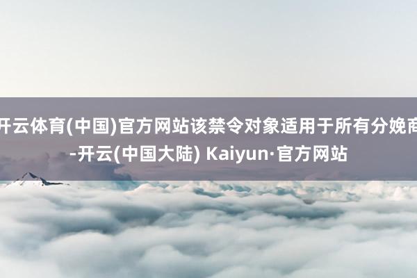 开云体育(中国)官方网站该禁令对象适用于所有分娩商-开云(中国大陆) Kaiyun·官方网站
