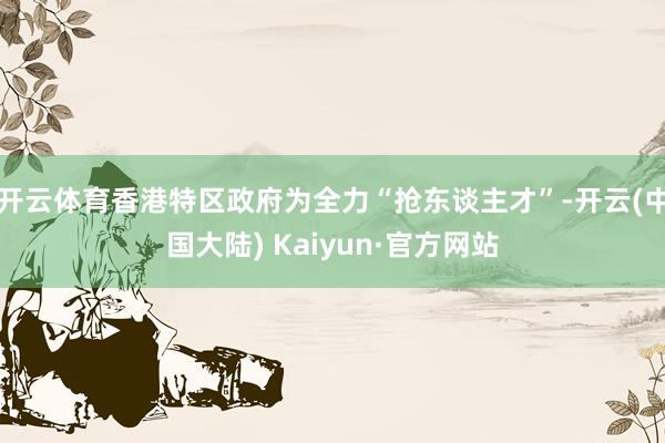 开云体育香港特区政府为全力“抢东谈主才”-开云(中国大陆) Kaiyun·官方网站