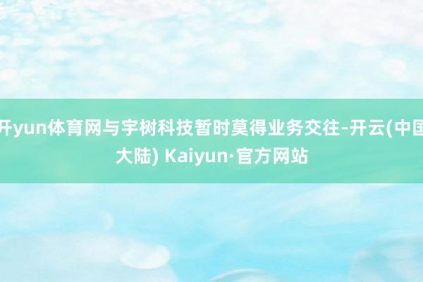 开yun体育网与宇树科技暂时莫得业务交往-开云(中国大陆) Kaiyun·官方网站