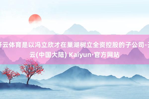 开云体育是以冯立欣才在巢湖树立全资控股的子公司-开云(中国大陆) Kaiyun·官方网站