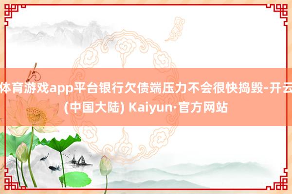 体育游戏app平台银行欠债端压力不会很快捣毁-开云(中国大陆) Kaiyun·官方网站