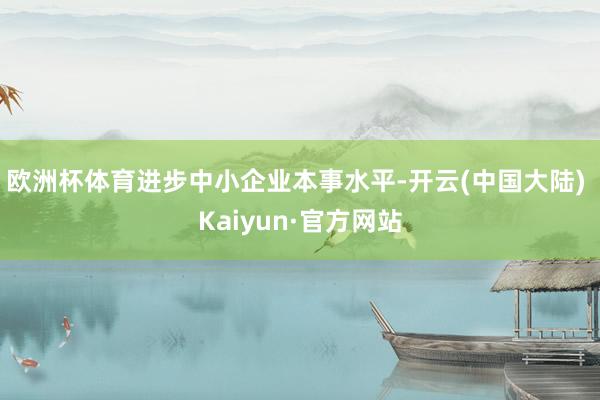 欧洲杯体育进步中小企业本事水平-开云(中国大陆) Kaiyun·官方网站