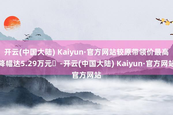 开云(中国大陆) Kaiyun·官方网站较原带领价最高降幅达5.29万元‌-开云(中国大陆) Kaiyun·官方网站