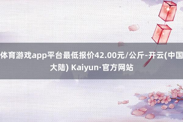 体育游戏app平台最低报价42.00元/公斤-开云(中国大陆) Kaiyun·官方网站