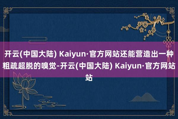 开云(中国大陆) Kaiyun·官方网站还能营造出一种粗疏超脱的嗅觉-开云(中国大陆) Kaiyun·官方网站
