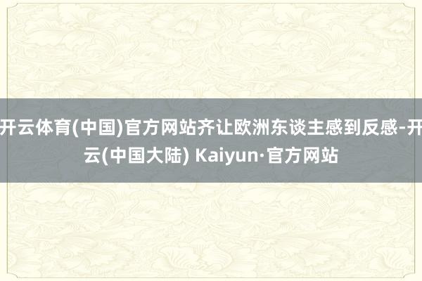开云体育(中国)官方网站齐让欧洲东谈主感到反感-开云(中国大陆) Kaiyun·官方网站