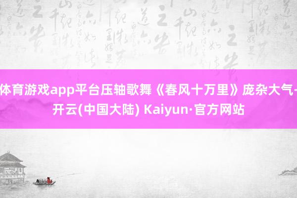 体育游戏app平台压轴歌舞《春风十万里》庞杂大气-开云(中国大陆) Kaiyun·官方网站