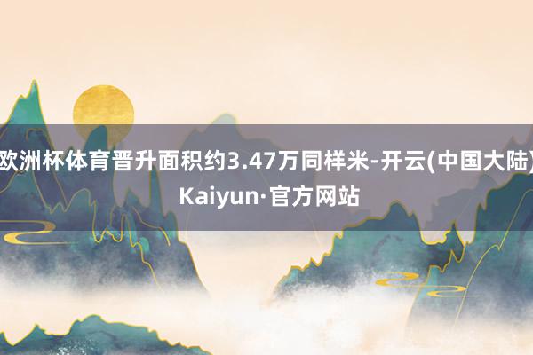 欧洲杯体育晋升面积约3.47万同样米-开云(中国大陆) Kaiyun·官方网站