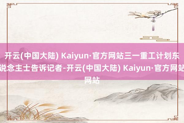 开云(中国大陆) Kaiyun·官方网站三一重工计划东说念主士告诉记者-开云(中国大陆) Kaiyun·官方网站