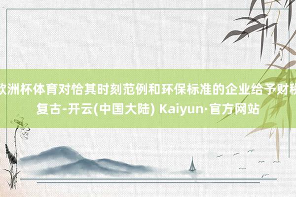 欧洲杯体育对恰其时刻范例和环保标准的企业给予财税复古-开云(中国大陆) Kaiyun·官方网站