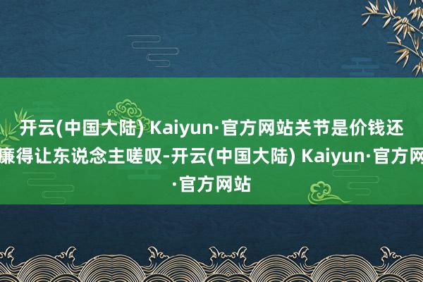 开云(中国大陆) Kaiyun·官方网站关节是价钱还低廉得让东说念主嗟叹-开云(中国大陆) Kaiyun·官方网站