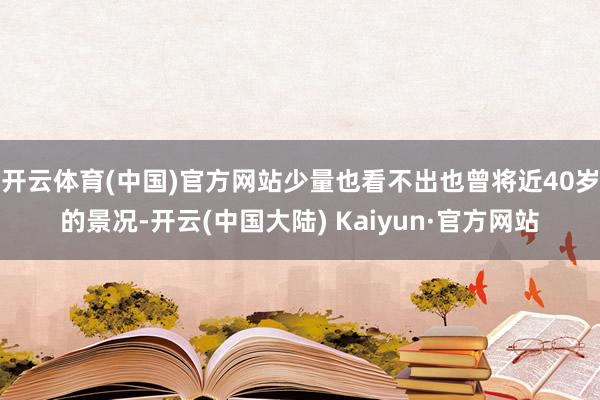开云体育(中国)官方网站少量也看不出也曾将近40岁的景况-开云(中国大陆) Kaiyun·官方网站