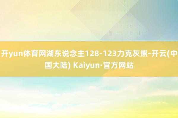 开yun体育网湖东说念主128-123力克灰熊-开云(中国大陆) Kaiyun·官方网站