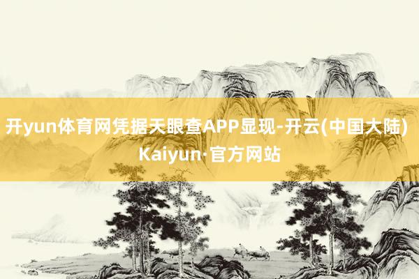 开yun体育网凭据天眼查APP显现-开云(中国大陆) Kaiyun·官方网站