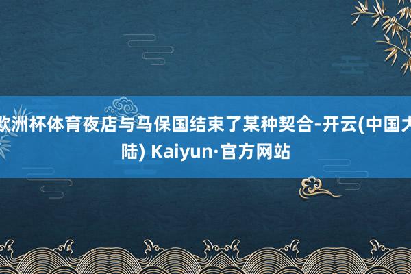 欧洲杯体育夜店与马保国结束了某种契合-开云(中国大陆) Kaiyun·官方网站