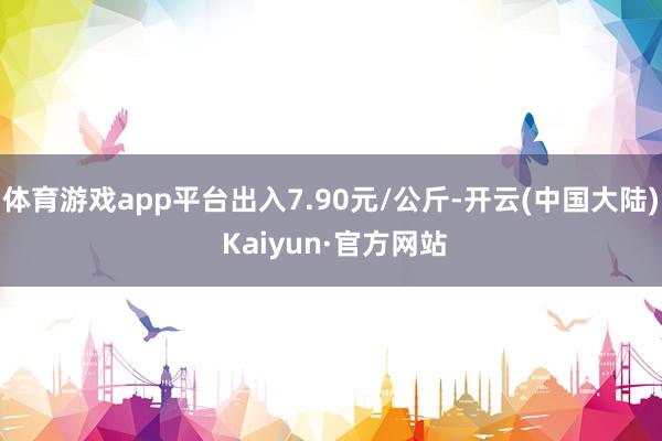 体育游戏app平台出入7.90元/公斤-开云(中国大陆) Kaiyun·官方网站